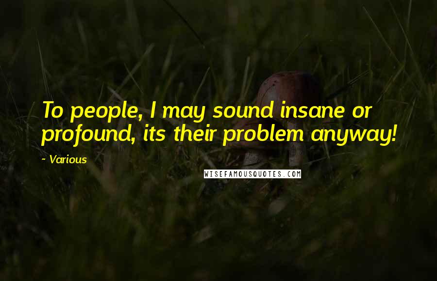 Various Quotes: To people, I may sound insane or profound, its their problem anyway!