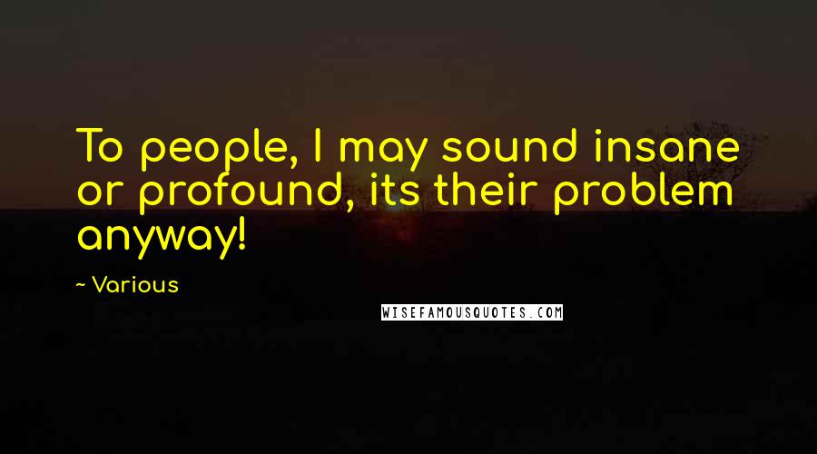 Various Quotes: To people, I may sound insane or profound, its their problem anyway!