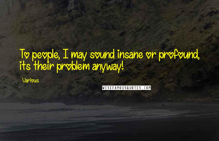 Various Quotes: To people, I may sound insane or profound, its their problem anyway!