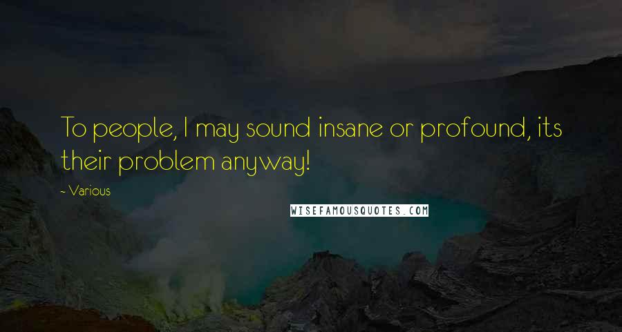 Various Quotes: To people, I may sound insane or profound, its their problem anyway!