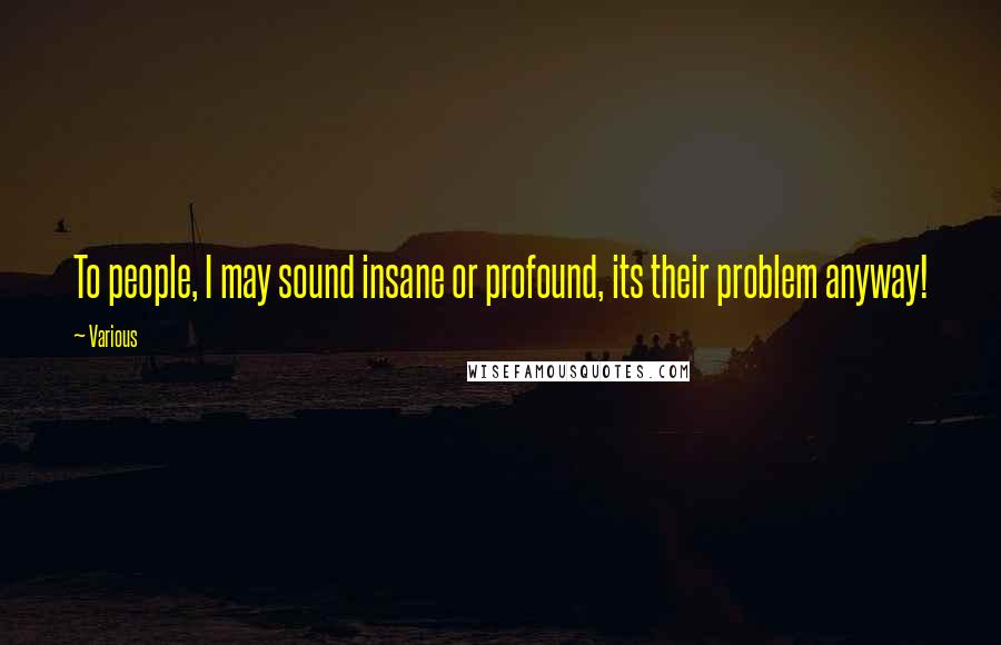 Various Quotes: To people, I may sound insane or profound, its their problem anyway!