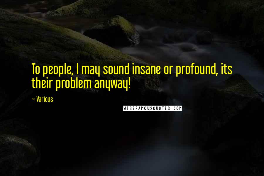 Various Quotes: To people, I may sound insane or profound, its their problem anyway!