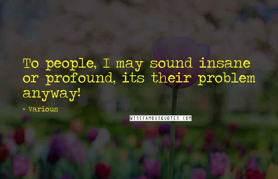 Various Quotes: To people, I may sound insane or profound, its their problem anyway!