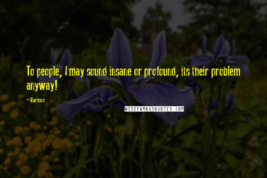 Various Quotes: To people, I may sound insane or profound, its their problem anyway!