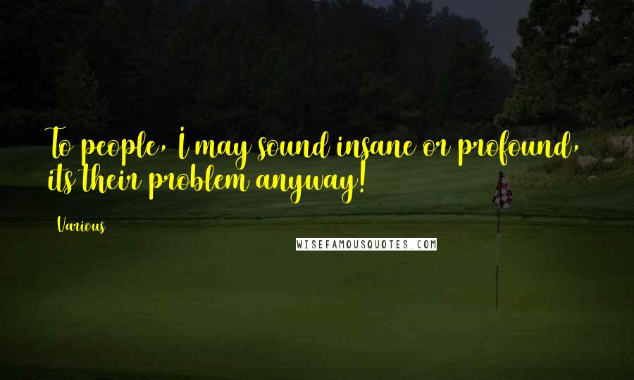 Various Quotes: To people, I may sound insane or profound, its their problem anyway!
