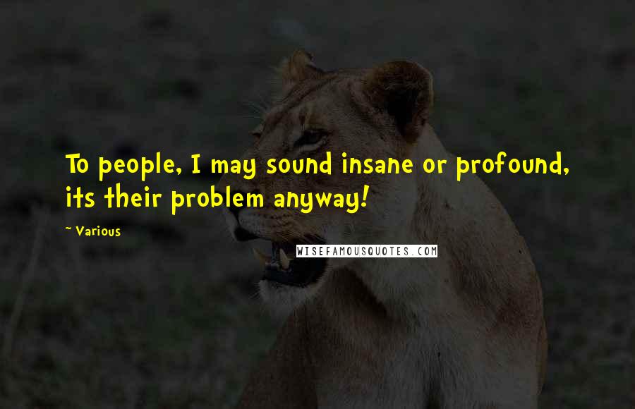 Various Quotes: To people, I may sound insane or profound, its their problem anyway!