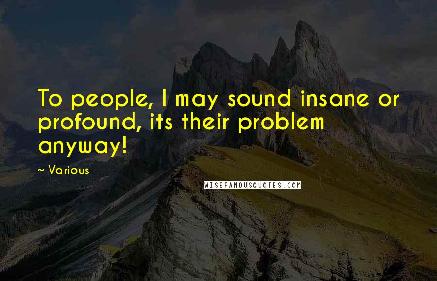Various Quotes: To people, I may sound insane or profound, its their problem anyway!