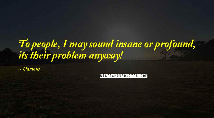 Various Quotes: To people, I may sound insane or profound, its their problem anyway!