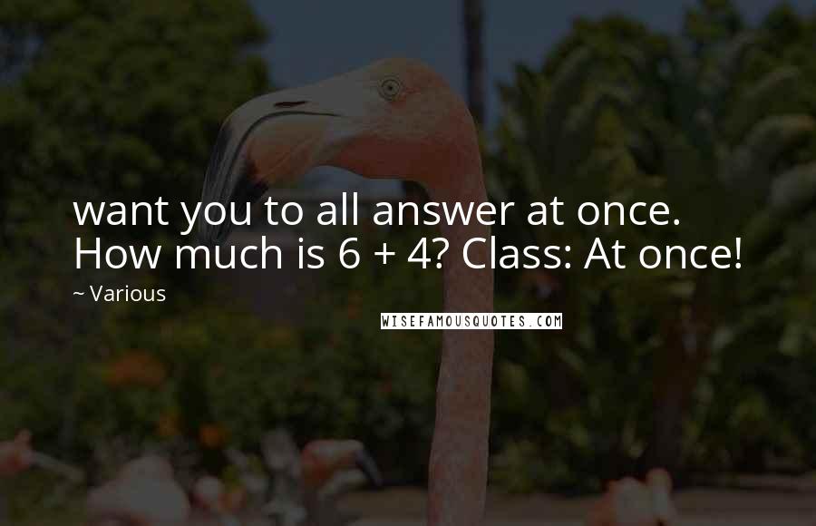 Various Quotes: want you to all answer at once. How much is 6 + 4? Class: At once!