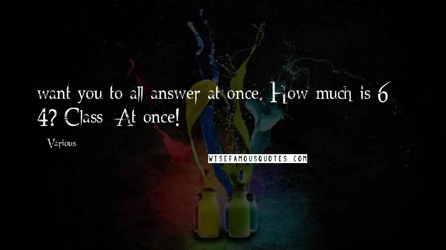 Various Quotes: want you to all answer at once. How much is 6 + 4? Class: At once!