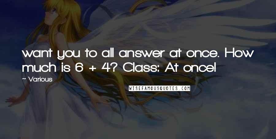 Various Quotes: want you to all answer at once. How much is 6 + 4? Class: At once!