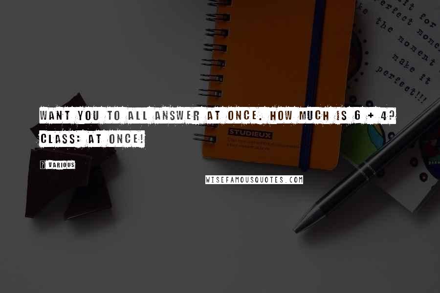 Various Quotes: want you to all answer at once. How much is 6 + 4? Class: At once!