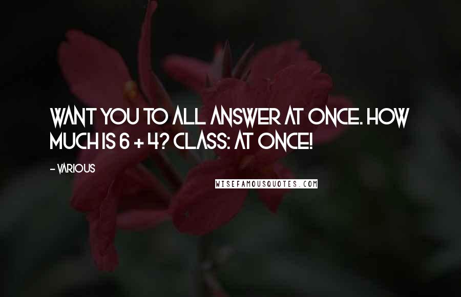 Various Quotes: want you to all answer at once. How much is 6 + 4? Class: At once!