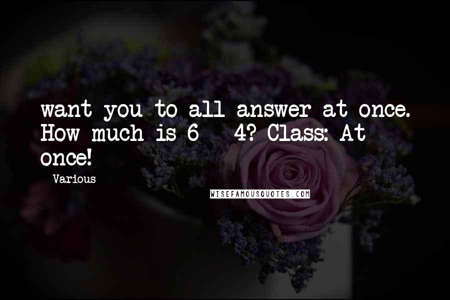 Various Quotes: want you to all answer at once. How much is 6 + 4? Class: At once!