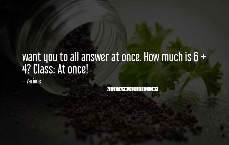 Various Quotes: want you to all answer at once. How much is 6 + 4? Class: At once!