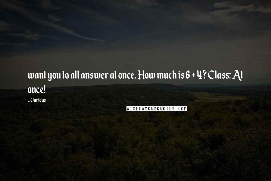 Various Quotes: want you to all answer at once. How much is 6 + 4? Class: At once!