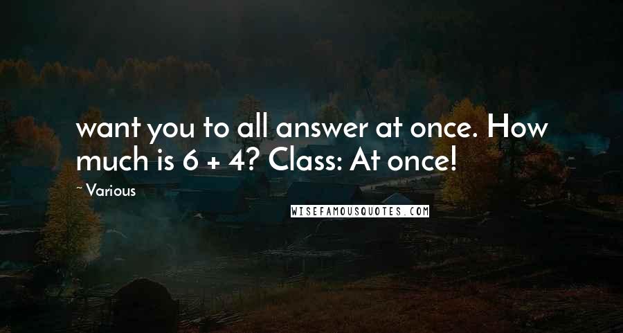 Various Quotes: want you to all answer at once. How much is 6 + 4? Class: At once!