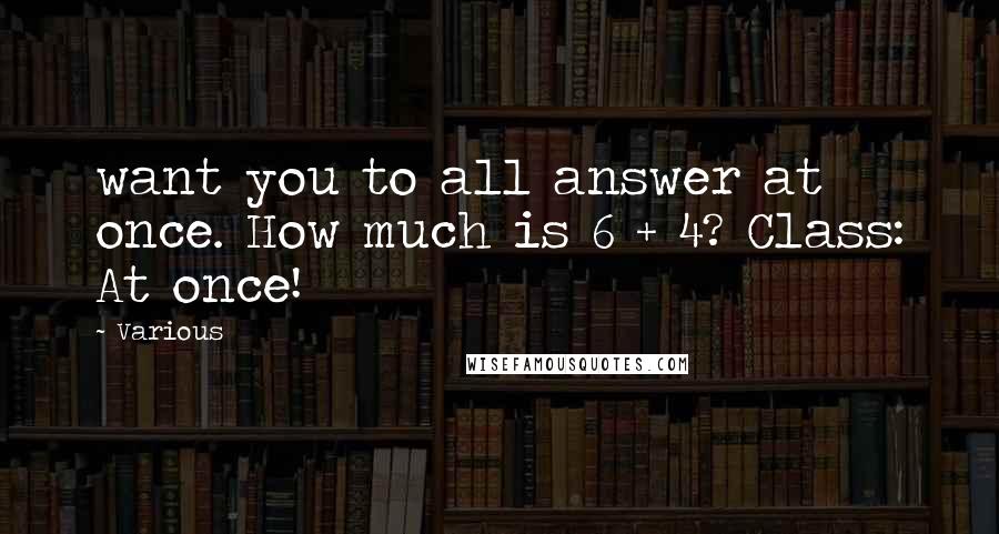 Various Quotes: want you to all answer at once. How much is 6 + 4? Class: At once!