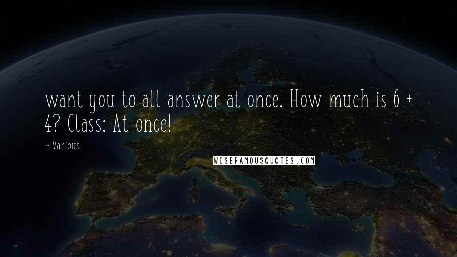 Various Quotes: want you to all answer at once. How much is 6 + 4? Class: At once!