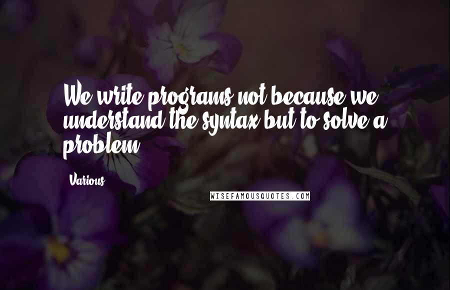 Various Quotes: We write programs not because we understand the syntax but to solve a problem