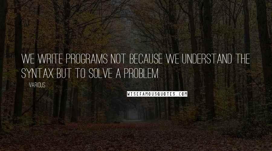 Various Quotes: We write programs not because we understand the syntax but to solve a problem