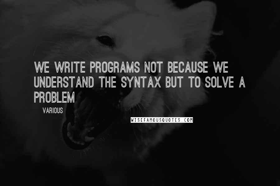 Various Quotes: We write programs not because we understand the syntax but to solve a problem