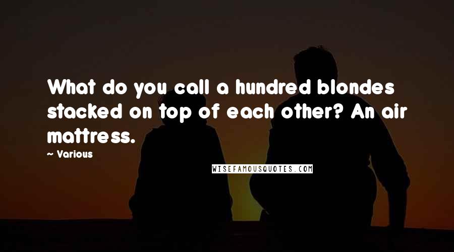 Various Quotes: What do you call a hundred blondes stacked on top of each other? An air mattress.