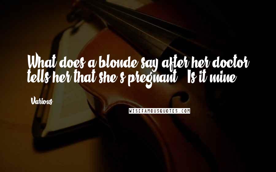 Various Quotes: What does a blonde say after her doctor tells her that she's pregnant? "Is it mine?