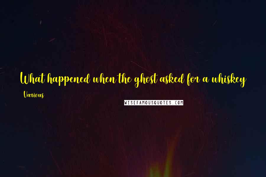 Various Quotes: What happened when the ghost asked for a whiskey at his local bar? The bartender said, "Sorry sir, we don't serve spirits here." ***