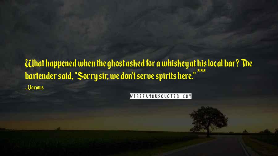 Various Quotes: What happened when the ghost asked for a whiskey at his local bar? The bartender said, "Sorry sir, we don't serve spirits here." ***