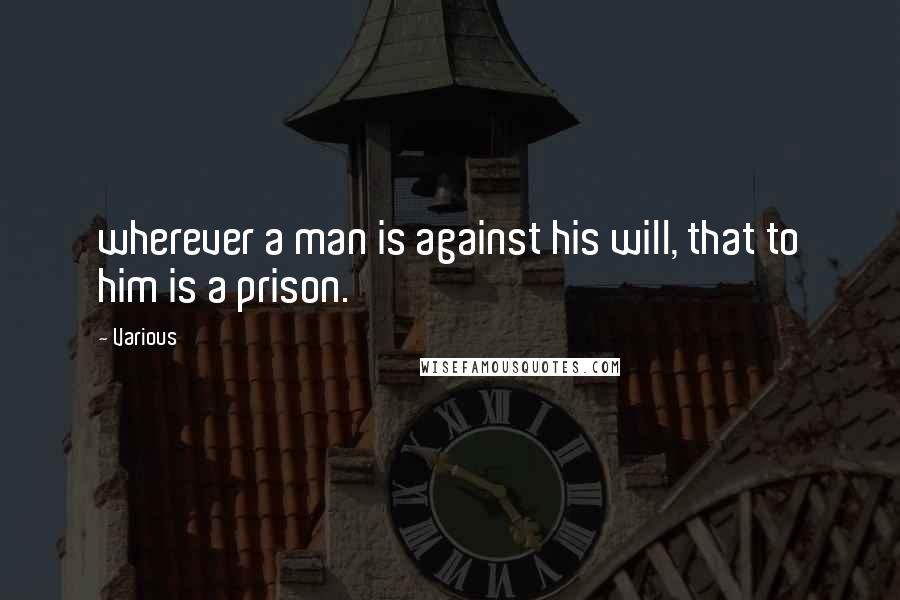 Various Quotes: wherever a man is against his will, that to him is a prison.