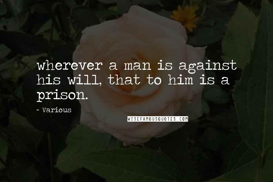 Various Quotes: wherever a man is against his will, that to him is a prison.