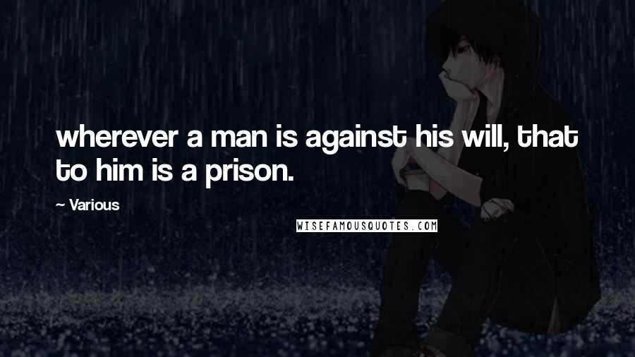 Various Quotes: wherever a man is against his will, that to him is a prison.