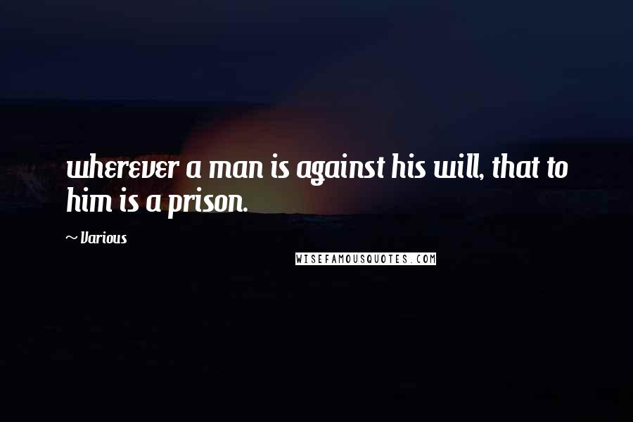 Various Quotes: wherever a man is against his will, that to him is a prison.