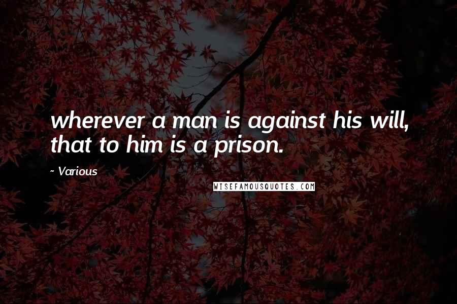 Various Quotes: wherever a man is against his will, that to him is a prison.