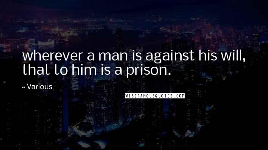 Various Quotes: wherever a man is against his will, that to him is a prison.