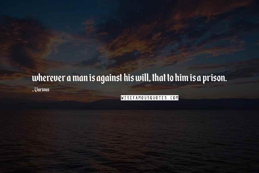 Various Quotes: wherever a man is against his will, that to him is a prison.