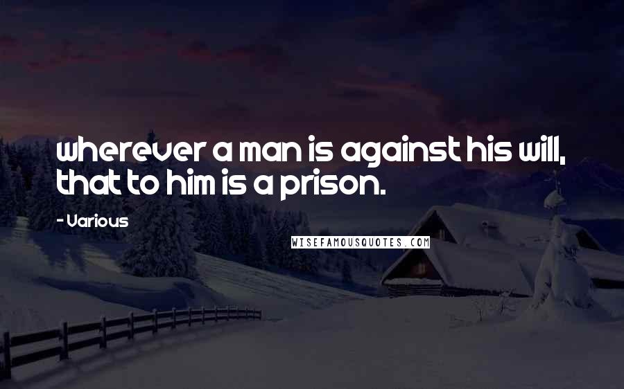 Various Quotes: wherever a man is against his will, that to him is a prison.