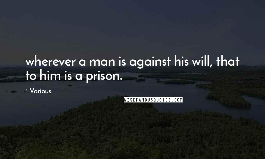 Various Quotes: wherever a man is against his will, that to him is a prison.