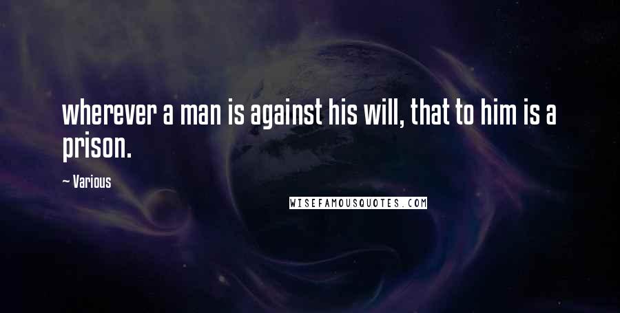 Various Quotes: wherever a man is against his will, that to him is a prison.