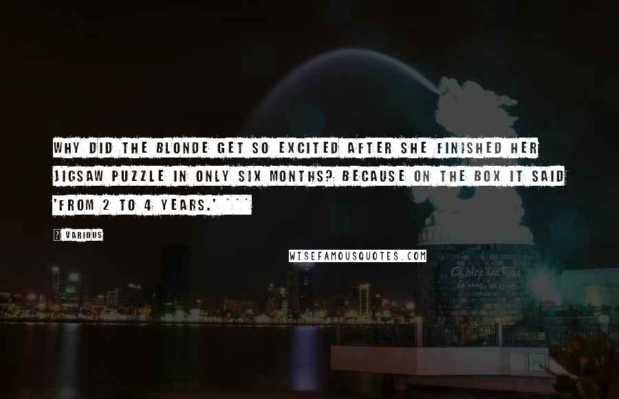 Various Quotes: Why did the blonde get so excited after she finished her jigsaw puzzle in only six months? Because on the box it said 'From 2 to 4 years.' ***