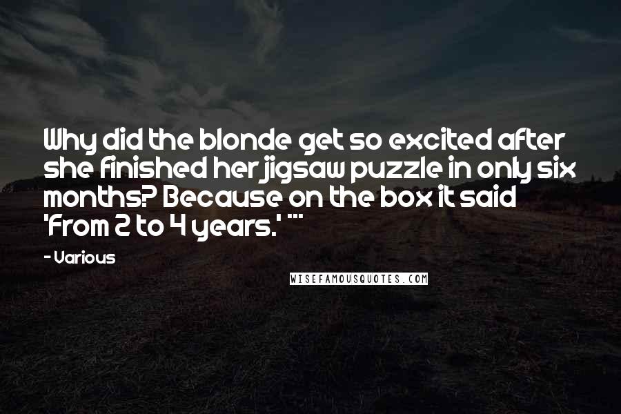 Various Quotes: Why did the blonde get so excited after she finished her jigsaw puzzle in only six months? Because on the box it said 'From 2 to 4 years.' ***