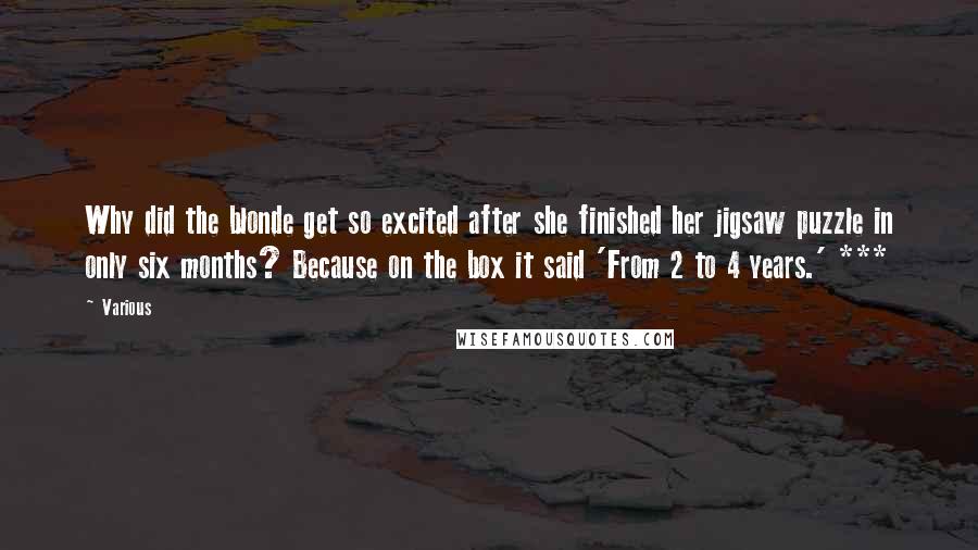 Various Quotes: Why did the blonde get so excited after she finished her jigsaw puzzle in only six months? Because on the box it said 'From 2 to 4 years.' ***