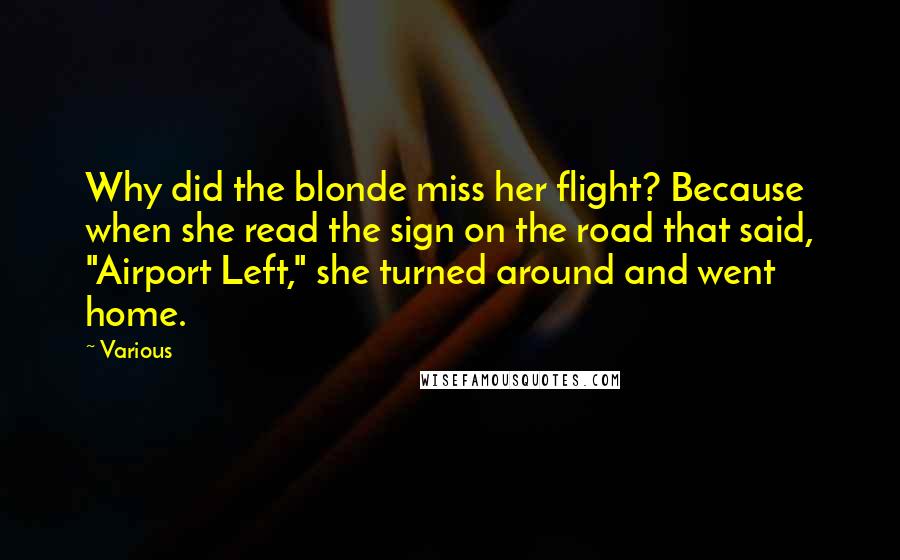 Various Quotes: Why did the blonde miss her flight? Because when she read the sign on the road that said, "Airport Left," she turned around and went home.