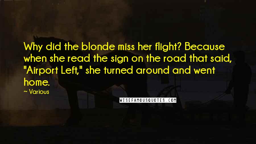 Various Quotes: Why did the blonde miss her flight? Because when she read the sign on the road that said, "Airport Left," she turned around and went home.