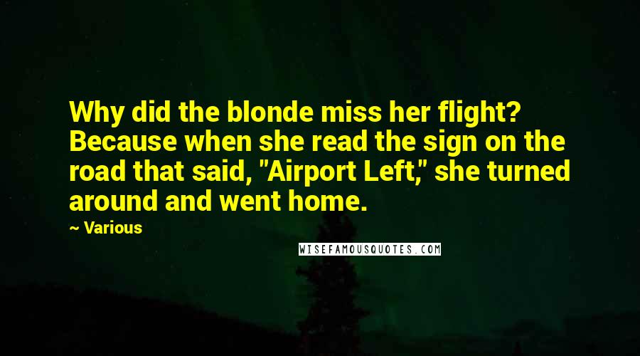 Various Quotes: Why did the blonde miss her flight? Because when she read the sign on the road that said, "Airport Left," she turned around and went home.