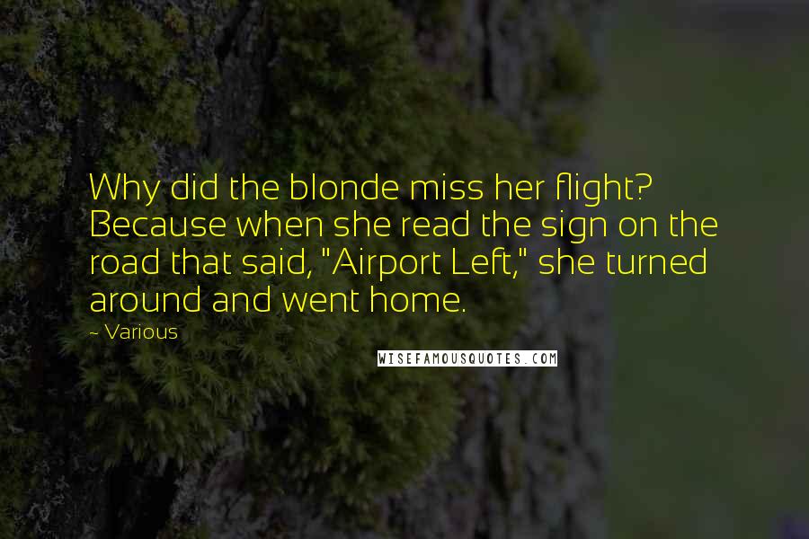 Various Quotes: Why did the blonde miss her flight? Because when she read the sign on the road that said, "Airport Left," she turned around and went home.