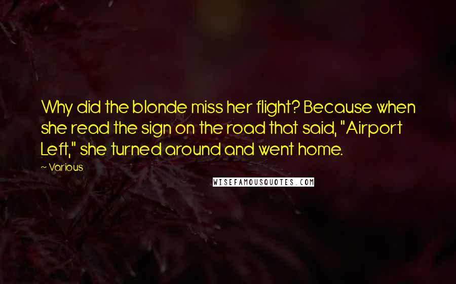 Various Quotes: Why did the blonde miss her flight? Because when she read the sign on the road that said, "Airport Left," she turned around and went home.