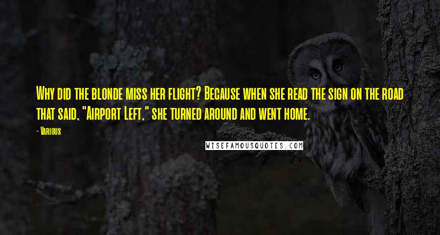 Various Quotes: Why did the blonde miss her flight? Because when she read the sign on the road that said, "Airport Left," she turned around and went home.