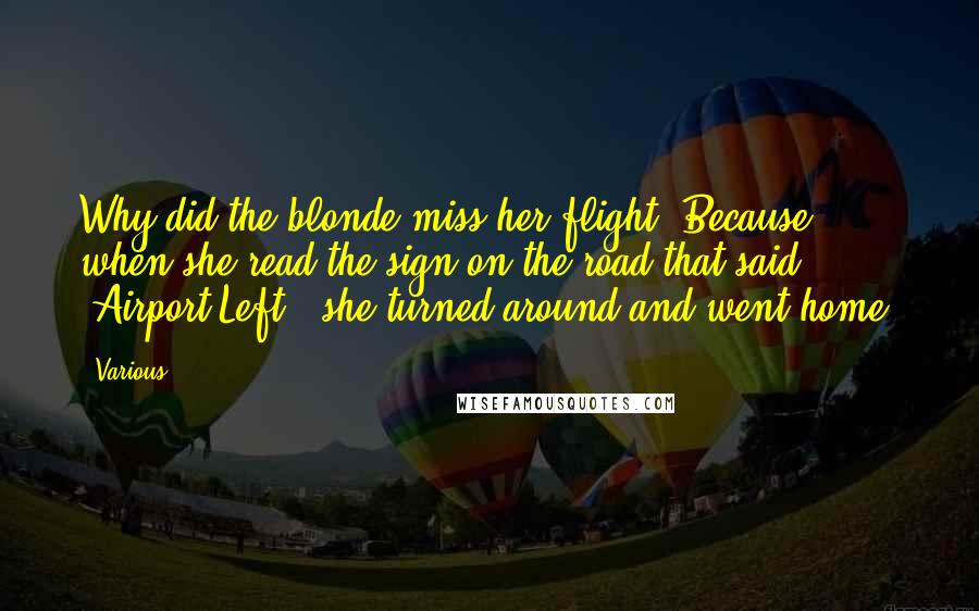 Various Quotes: Why did the blonde miss her flight? Because when she read the sign on the road that said, "Airport Left," she turned around and went home.